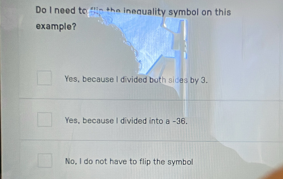 Do I need to flip the inequality symbol on this
example?
Yes, because I divided both sides by 3.
Yes, because l divided into a -36.
No, I do not have to flip the symbol