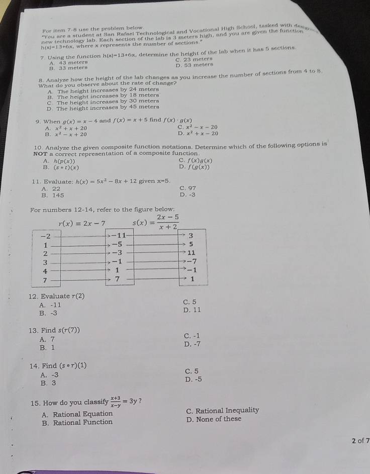 For item 7-8 use the problem below
*You are a student at San Rafael Technological and Vocational High School, tasked with dese
new technology lab. Each section of the lab is 3 meters high, and you are given the function
h(x)=1.3+6x , where x represents the number of sections."
7. Using the function (x)=13+6x , determine the height of the lab when it has 5 sections.
A. 43 meters C. 23 meters
B. 33 meters D. 53 meters
8. Analyze how the height of the lab changes as you increase the number of sections from 4 to 8
What do you observe about the rate of change?
A. The height increases by 24 meters
B. The height increases by 18 meters
C The height increases by 30 meters
D. The height increases by 45 meters
9. When g(x)=x-4 and f(x)=x+5 find f(x)· g(x)
A. x^2+x+20
C. x^2-x-20
D.
B. x^2-x+20 x^2+x-20
10. Analyze the given composite function notations. Determine which of the following options is
NOT a correct representation of a composite function.
C.
A. h(p(x)) f(x)g(x)
B. (scirc t)(x) D. f(g(x))
11. Evaluate: h(x)=5x^2-8x+12 given x=5.
A. 22 C. 97
B. 145 D. -3
For numbers 12-14, refer to the figure below:
r(x)=2x-7 s(x)= (2x-5)/x+2 
12. Evaluate r(2) C. 5
A. -11
B. -3 D. 11
13. Find s(r(7))
C. -1
A. 7 D. -7
B. 1
14. Find (scirc r)(1) C. 5
A. -3
B. 3 D. -5
15. How do you classify  (x+3)/x-y =3y ？
A. Rational Equation C. Rational Inequality
B. Rational Function D. None of these
2 of 7