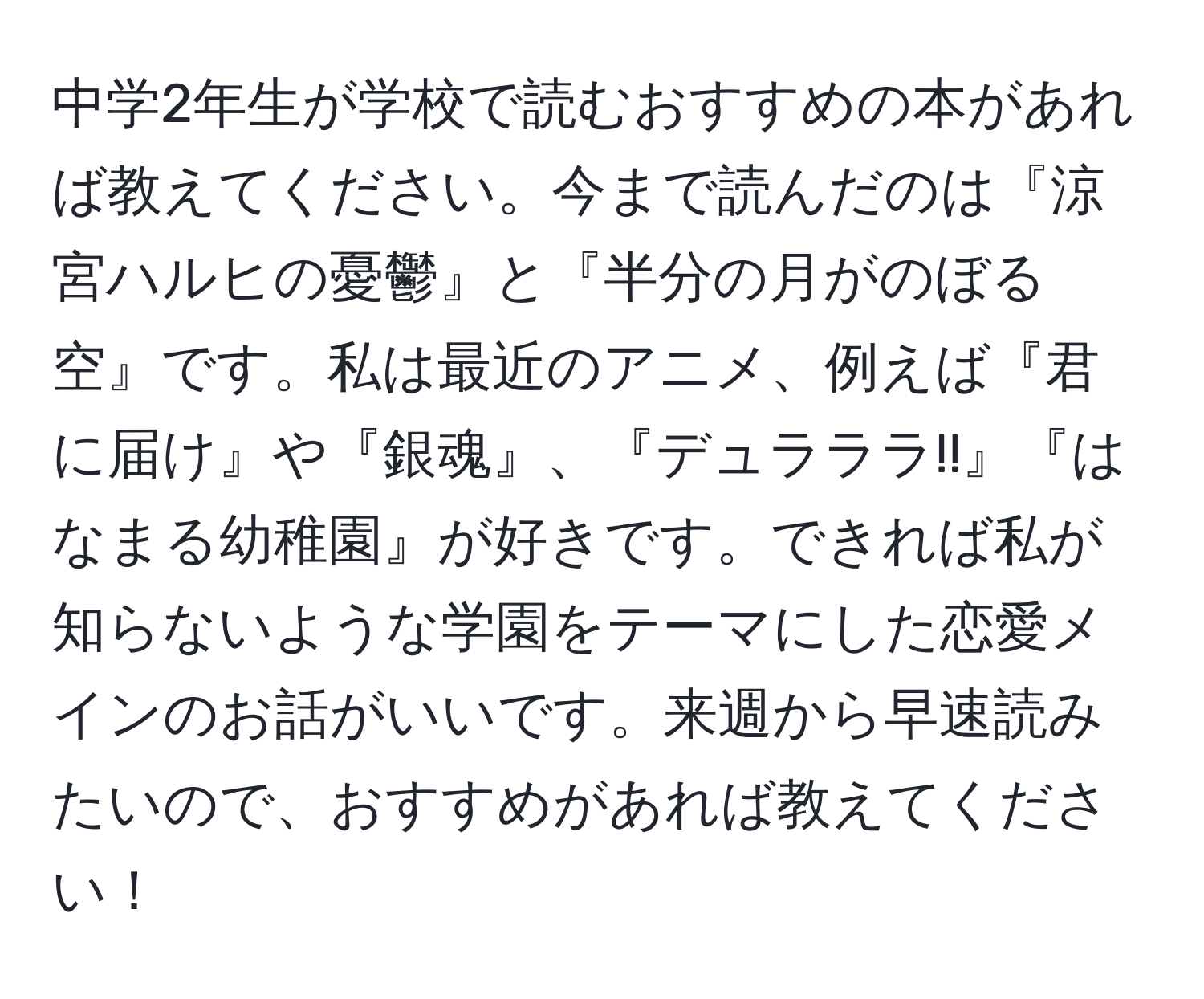 中学2年生が学校で読むおすすめの本があれば教えてください。今まで読んだのは『涼宮ハルヒの憂鬱』と『半分の月がのぼる空』です。私は最近のアニメ、例えば『君に届け』や『銀魂』、『デュラララ!!』『はなまる幼稚園』が好きです。できれば私が知らないような学園をテーマにした恋愛メインのお話がいいです。来週から早速読みたいので、おすすめがあれば教えてください！