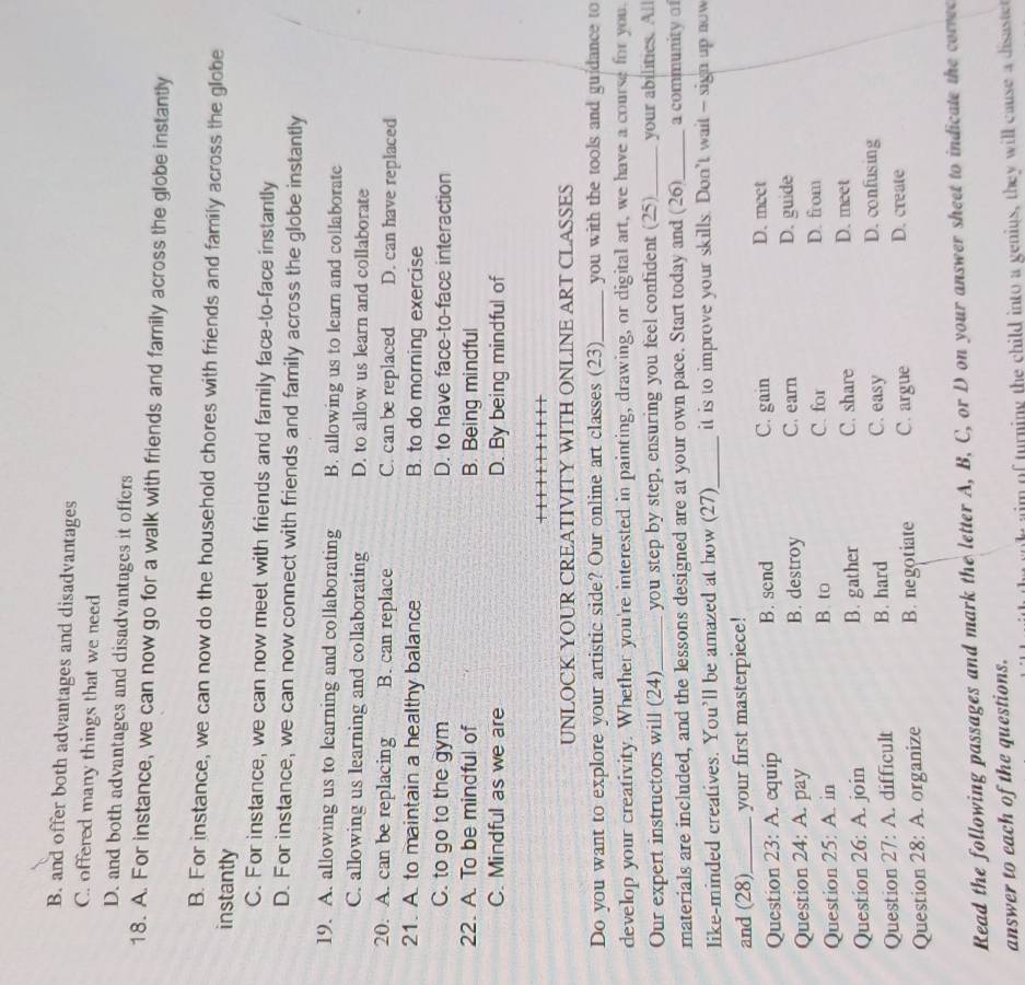 B. and offer both advantages and disadvantages
C. offered many things that we need
D. and both advantages and disadvantages it offers
18. A. For instance, we can now go for a walk with friends and family across the globe instantly
B. For instance, we can now do the household chores with friends and family across the globe
instantly
C. For instance, we can now meet with friends and family face-to-face instantly
D. For instance, we can now connect with friends and family across the globe instantly
19. A. allowing us to learning and collaborating B. allowing us to learn and collaborate
C. allowing us learning and collaborating D. to allow us learn and collaborate
20. A. can be replacing B. can replace C. can be replaced D. can have replaced
21. A. to maintain a healthy balance B. to do morning exercise
C. to go to the gym D. to have face-to-face interaction
22. A. To be mindful of B. Being mindful
C. Mindful as we are D. By being mindful of
UNLOCK YOUR CREATIVITY WITH ONLINE ART CLASSES
Do you want to explore your artistic side? Our online art classes (23)_ you with the tools and gu dance to
develop your creativity. Whether you're interested in painting, drawing, or digital art, we have a course for you
Our expert instructors will (24)_ you step by step, ensuring you feel confident (25)_ your abilities. All
materials are included, and the lessons designed are at your own pace. Start today and (26)_ a community of
like-minded creatives. You'll be amazed at how (27)_ it is to improve your skills. Don’t wait - sign up now
and (28)_ your first masterpiece!
Question 23: A. cquip B. send C. gain
D. meet
Question 24: A. pay B. destroy C. earn
D. guide
Question 25: A. in
B. to C. for D. from
Question 26: A. join B. gather C. share
D. meet
Question 27: A. difficult B. hard C. easy
D. confusing
Question 28: A. organize B. negotiate C. argue D. create
Read the following passages and mark the letter A, B, C, or D on your answer sheet to indicate the correc
answer to each of the questions.
n l aim of turning the child into a genius, they will cause a disaste
