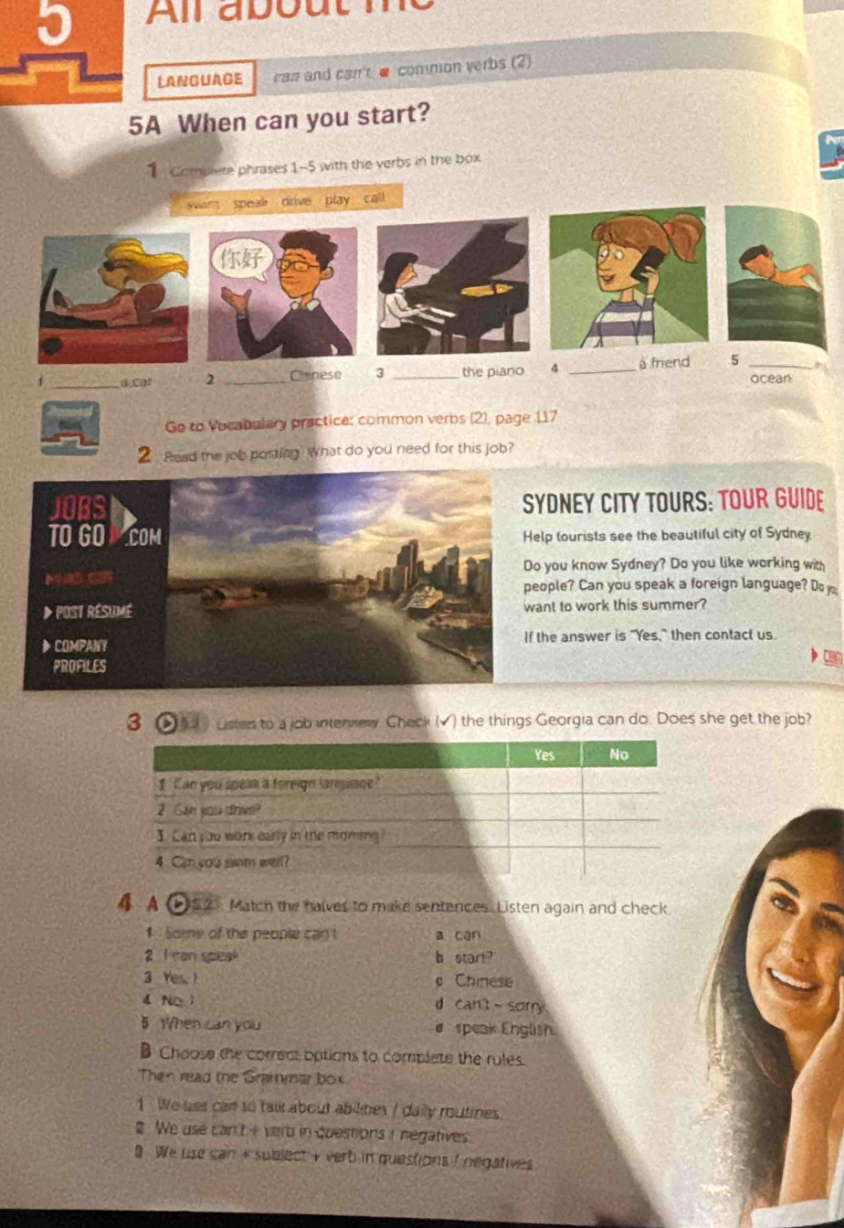 All about
LANGUAGE cas and can @ common verbs (2)
5A When can you start?
Compete phrases 1-5 with the verbs in the box
om speak drive play call

_a.car 2 _Canese 3 _the piano 4 _ friend 5 _ocean ,
Ge to Vocabalary practice: common verbs (2), page 117
2 Read the job posting. What do you need for this job?
DNEY CITY TOURS: TOUR GUIDE
lp tourists see the beautiful city of Sydney
you know Sydney? Do you like working with
ople? Can you speak a foreign language? D 
nt to work this summer?
he answer is "Yes," then contact us.
3 Lister to a job intervew Check (√) the things Georgia can do. Does she get the job?
4 A b52 Match the halves to make sentences. Listen again and check
1 Some of the people can a can
2 I ran speak b start?
3 Yes, ! e Chinese
d N ì d can't sorry
5 When can you # speak English
B Choose the correct options to complete the rules.
Then read the Grammaar box
1 We use can to tail about abilities / daily moutines
We use can't i verd in questions I negatives.
9 We use can + subject + verb in questions I negatives