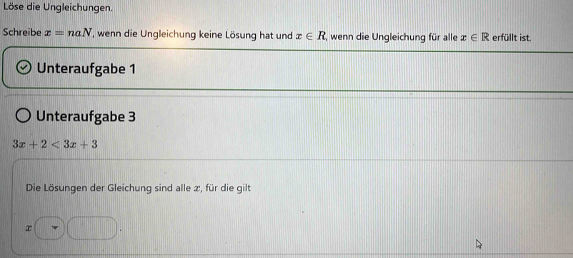 Löse die Ungleichungen. 
Schreibe x=naN , wenn die Ungleichung keine Lösung hat und x∈ R , wenn die Ungleichung für alle x∈ R erfüllt ist. 
Unteraufgabe 1 
Unteraufgabe 3
3x+2<3x+3
Die Lösungen der Gleichung sind alle æ, für die gilt
□ |d □ □ .