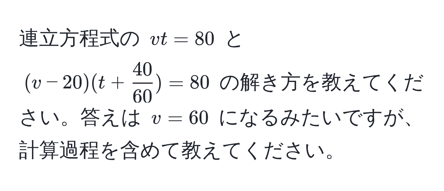 連立方程式の $vt=80$ と $(v-20)(t+ 40/60 )=80$ の解き方を教えてください。答えは $v=60$ になるみたいですが、計算過程を含めて教えてください。