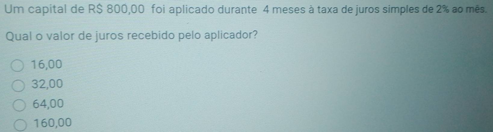Um capital de R$ 800,00 foi aplicado durante 4 meses à taxa de juros simples de 2% ao mês.
Qual o valor de juros recebido pelo aplicador?
16,00
32,00
64,00
160,00