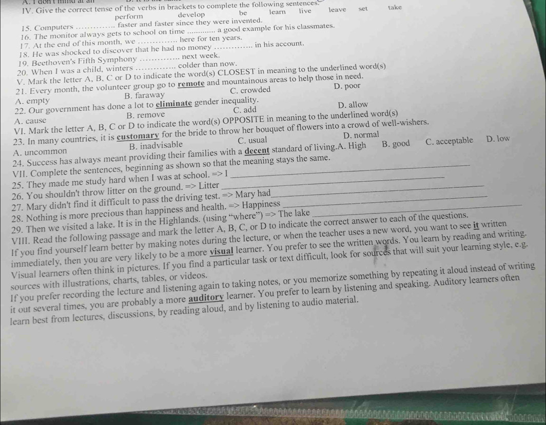 Give the correct tense of the verbs in brackets to complete the following sentences. live leave set take
perform develop be learn
15. Computers faster and faster since they were invented.
16. The monitor always gets to school on time _... a good example for his classmates.
17. At the end of this month, we _……. here for ten years.
18. He was shocked to discover that he had no money .. in his account.
19. Beethoven's Fifth Symphony _next week.
20. When I was a child, winters .. colder than now.
V. Mark the letter A, B, C or D to indicate the word(s) CLOSEST in meaning to the underlined word(s)
21. Every month, the volunteer group go to remote and mountainous areas to help those in need.
A. empty B. faraway C. crowded D. poor
22. Our government has done a lot to eliminate gender inequality.
A. cause B. remove C. add D. allow
VI. Mark the letter A, B, C or D to indicate the word(s) OPPOSITE in meaning to the underlined word(s)
23. In many countries, it is customary for the bride to throw her bouquet of flowers into a crowd of well-wishers.
A. uncommon B. inadvisable C. usual D. normal
24. Success has always meant providing their families with a decent standard of living.A. High B. good C. acceptable D. low
VII. Complete the sentences, beginning as shown so that the meaning stays the same.
25. They made me study hard when I was at school. =>I _
26. You shouldn't throw litter on the ground. => Litter_
27. Mary didn't find it difficult to pass the driving test. => Mary had_
28. Nothing is more precious than happiness and health. => Happiness_
29. Then we visited a lake. It is in the Highlands. (using “where”) => The lake
VIII. Read the following passage and mark the letter A, B, C, or D to indicate the correct answer to each of the questions.
If you find yourself learn better by making notes during the lecture, or when the teacher uses a new word, you want to see it written
immediately, then you are very likely to be a more visual learner. You prefer to see the written words. You learn by reading and writing.
Visual learners often think in pictures. If you find a particular task or text difficult, look for sources that will suit your learning style, e.g.
sources with illustrations, charts, tables, or videos.
If you prefer recording the lecture and listening again to taking notes, or you memorize something by repeating it aloud instead of writing
it out several times, you are probably a more auditory learner. You prefer to learn by listening and speaking. Auditory learners often
learn best from lectures, discussions, by reading aloud, and by listening to audio material.