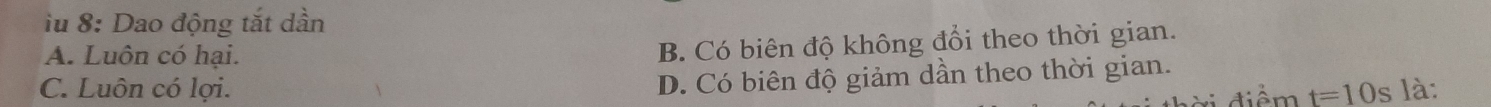 iu 8: Dao động tắt dần
A. Luôn có hại.
B. Có biên độ không đổi theo thời gian.
D. Có biên độ giảm dần theo thời gian.
C. Luôn có lợi. t=10s là:
diể m