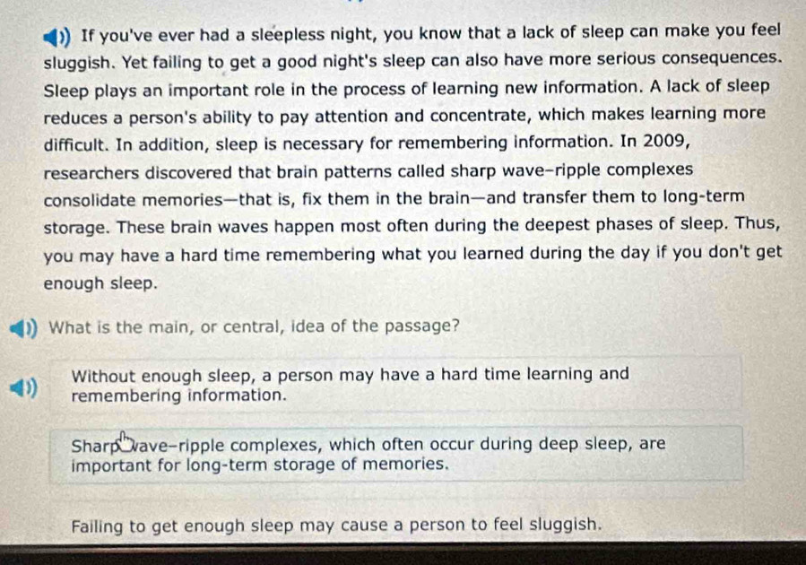 If you've ever had a sleepless night, you know that a lack of sleep can make you feel
sluggish. Yet failing to get a good night's sleep can also have more serious consequences.
Sleep plays an important role in the process of learning new information. A lack of sleep
reduces a person's ability to pay attention and concentrate, which makes learning more
difficult. In addition, sleep is necessary for remembering information. In 2009,
researchers discovered that brain patterns called sharp wave-ripple complexes
consolidate memories—that is, fix them in the brain—and transfer them to long-term
storage. These brain waves happen most often during the deepest phases of sleep. Thus,
you may have a hard time remembering what you learned during the day if you don't get
enough sleep.
What is the main, or central, idea of the passage?
Without enough sleep, a person may have a hard time learning and
remembering information.
Sharp wave-ripple complexes, which often occur during deep sleep, are
important for long-term storage of memories.
Failing to get enough sleep may cause a person to feel sluggish.