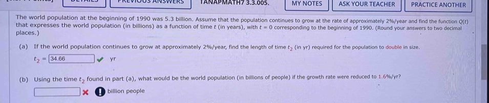 TÄÑÄPMÄTH7 3.3.005. MY NOTES ASK YOUR TEACHER PRACTICE ANOTHER 
The world population at the beginning of 1990 was 5.3 billion. Assume that the population continues to grow at the rate of approximately 2%/year and find the function Q (t) 
that expresses the world population (in billions) as a function of time t (in years), with t=0 corresponding to the beginning of 1990. (Round your answers to two decimal 
places.) 
(a) If the world population continues to grow at approximately 2%/year, find the length of time t_2(inyr) required for the population to double in size.
t_2=34.66 y
(b) Using the time t_2 found in part (a), what would be the world population (in billions of people) if the growth rate were reduced to 1.6%/yr?
□ € billion people