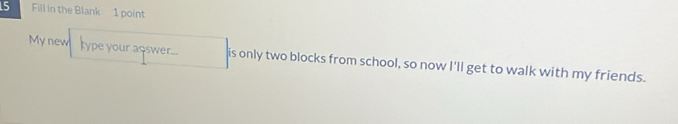 Fill in the Blank 1 point 
My new type your answer... is only two blocks from school, so now I'll get to walk with my friends.