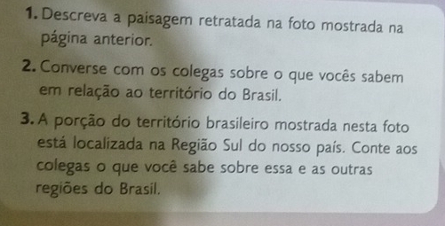 Descreva a paisagem retratada na foto mostrada na 
página anterior. 
2. Converse com os colegas sobre o que vocês sabem 
em relação ao território do Brasil. 
3. A porção do território brasileiro mostrada nesta foto 
está localizada na Região Sul do nosso país. Conte aos 
colegas o que você sabe sobre essa e as outras 
regiões do Brasil.