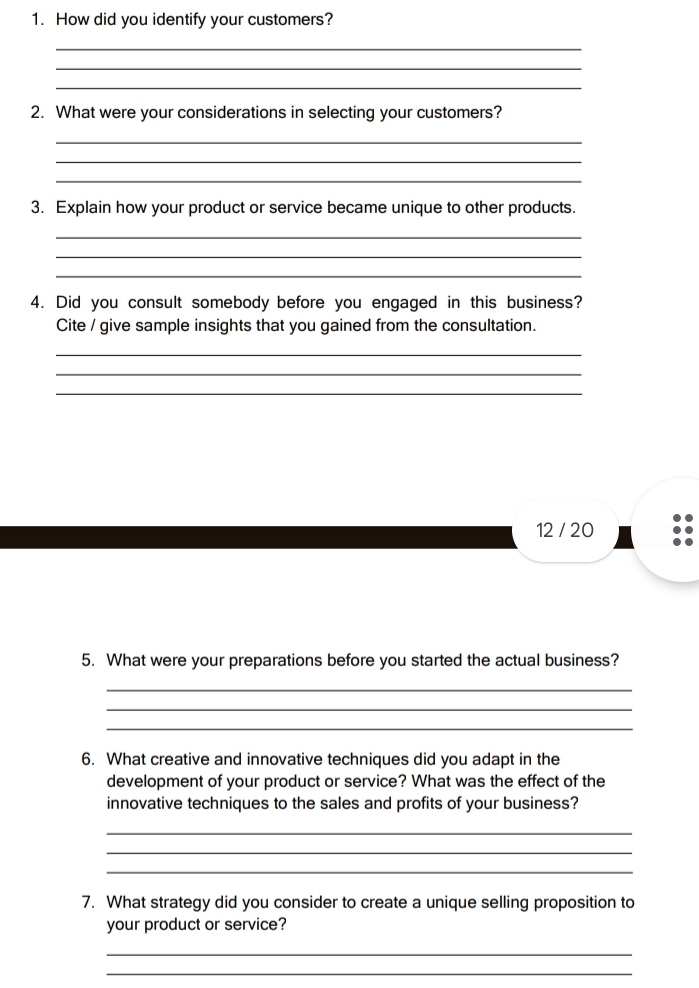 How did you identify your customers? 
_ 
_ 
_ 
2. What were your considerations in selecting your customers? 
_ 
_ 
_ 
3. Explain how your product or service became unique to other products. 
_ 
_ 
_ 
4. Did you consult somebody before you engaged in this business? 
Cite / give sample insights that you gained from the consultation. 
_ 
_ 
_ 
12 / 20 
5. What were your preparations before you started the actual business? 
_ 
_ 
_ 
6. What creative and innovative techniques did you adapt in the 
development of your product or service? What was the effect of the 
innovative techniques to the sales and profits of your business? 
_ 
_ 
_ 
7. What strategy did you consider to create a unique selling proposition to 
your product or service? 
_ 
_