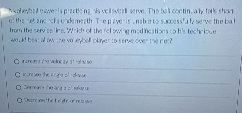 A volleyball player is practicing his volleyball serve. The ball continually falls short
of the net and rolls underneath. The player is unable to successfully serve the ball
from the service line. Which of the following modifications to his technique
would best allow the volleyball player to serve over the net?
Increase the velocity of release
Increase the angle of release
Decrease the angle of release
Decrease the height of release