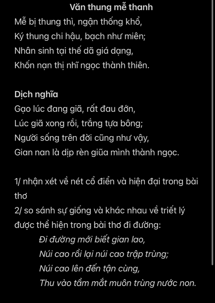 Văn thung mễ thanh 
Mễ bị thung thì, ngận thống khổ, 
Ký thung chi hậu, bạch như miên; 
Nhân sinh tại thế dã giá dạng, 
Khốn nạn thị nhĩ ngọc thành thiên. 
Dịch nghĩa 
Gạo lúc đang giã, rất đau đớn, 
Lúc giã xong rồi, trắng tựa bông; 
Người sống trên đời cũng như vậy, 
Gian nan là dịp rèn giữa mình thành ngọc. 
1/ nhận xét về nét cổ điển và hiện đại trong bài 
thơ 
2/ so sánh sự giống và khác nhau về triết lý 
được thể hiện trong bài thơ đi đường: 
Đi đường mới biết gian lao, 
Núi cao rồi lại núi cao trập trùng; 
Núi cao lên đến tận cùng, 
Thu vào tầm mắt muôn trùng nước non.