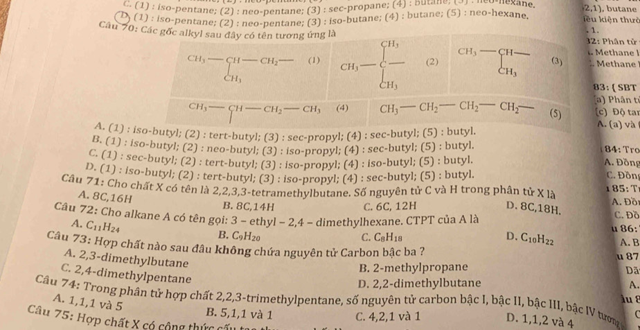 C. (1) : iso-pentane; (2) : neo-pentane; (3) : sec-propane; (4) : butane; , butane
(2,1)
D) (1) : iso-pentane; (2) : neo-pentane; (3) : iso-butane; (4) : butane; (5) : neo-hexane. iều kiện thườ
Câu 70: Các gốc alkyl sau đây có tên tương ứng là . 1. 32: Phân tử
thane l
beginarrayr CH_3-CH-CH_2- CH_3endarray (1) CH_3=frac [H_3][H_3] (2) beginarrayr CH_3-CH- CH_3endarray (3) :. Methane
83: (SBT
(a ) Phân tỉ
CH_3- (4) CH_3-CH_2-CH_2-CH_2- (5) (c) Độ tai
A. (1) : iso-butyl; (2) : tert-butyl; (3) : sec-propyl; (4) : sec-butyl; (5) : butyl
A. (a) và
B. (1) : iso-butyl; (2) : neo-butyl; (3) : iso-propyl; (4) : sec-butyl; (5) : butyl.
84: Tro
C. (1) : sec-butyl; (2) : tert-butyl; (3) : iso-propyl; (4) : iso-butyl; (5) : butyl A. Đồng
D. (1) : iso-butyl; (2) : tert-butyl; (3) : iso-propyl; (4) : sec-butyl; (5) : butyl. C. Đồng
Câu 71: Cho chất X có tên là 2,2,3,3-tetramethylbutane. Số nguyên tử C và H trong phân tử X là 1 85:
A. 8C,16H
B. 8C,14H C. 6C, 12H D. 8C,18H.  A. Đồ C. Đồ
Câu 72: Cho alkane A có tên gọi: 3 - ethyl - 2,4 - dimethylhexane. CTPT của A là
A. C_11H_24
B. C_9H_20 C. C_8H_18 D. C_10H_22 u 86: A. B
Câu 73: Hợp chất nào sau đâu không chứa nguyên tử Carbon bậc ba ? u 87
A. 2,3-dimethylbutane
B. 2-methylpropane
Dã
C. 2,4-dimethylpentane
D. 2,2-dimethylbutane A.
Câu 74: Trong phân tử hợp chất 2,2,3-trimethylpentane, số nguyên tử carbon bậc I, bậc II, bậc III, bậc IV tướm A. 1,1,1 và 5 àu  8
B. 5,1,1 và 1 C. 4,2,1 và 1
C
Câu 75: Hợp chất X có cộng thức có
D. 1,1,2 và 4