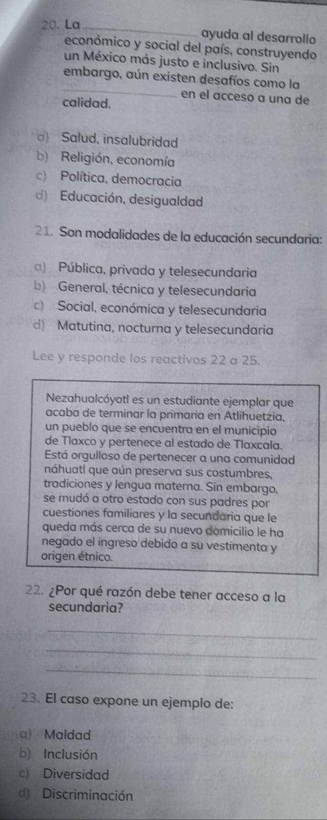 La_
ayuda al desarrollo
económico y social del país, construyendo
un México más justo e inclusivo. Sin
_
embargo, aún existen desafíos como la
en el acceso a una de
calidad.
) Salud, insalubridad
b) Religión, economía
c) Política, democracia
d) Educación, desigualdad
21. Son modalidades de la educación secundaria:
) Pública, privada y telesecundaria
b) General, técnica y telesecundaria
c) Social, económica y telesecundaria
d) Matutina, nocturna y telesecundaria
Lee y responde los reactivos 22 a 25.
Nezahualcóyotl es un estudiante ejemplar que
acaba de terminar la primaria en Atlihuetzia,
un pueblo que se encuentra en el municipio
de Tlaxco y pertenece al estado de Tlaxcala.
Está orgulloso de pertenecer a una comunidad
náhuatl que aún preserva sus costumbres,
tradiciones y lengua materna. Sin embargo,
se mudó a otro estado con sus padres por
cuestiones familiares y la secundaria que le
queda más cerca de su nuevo domicilio le ha
negado el ingreso debido a su vestimenta y
origen étnico.
22. ¿Por qué razón debe tener acceso a la
secundaria?
_
_
_
23. El caso expone un ejemplo de:
a) Maldad
b) Inclusión
c) Diversidad
d) Discriminación