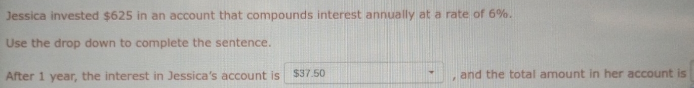 Jessica invested $625 in an account that compounds interest annually at a rate of 6%. 
Use the drop down to complete the sentence. 
After 1 year, the interest in Jessica’s account is $37.50 , and the total amount in her account is