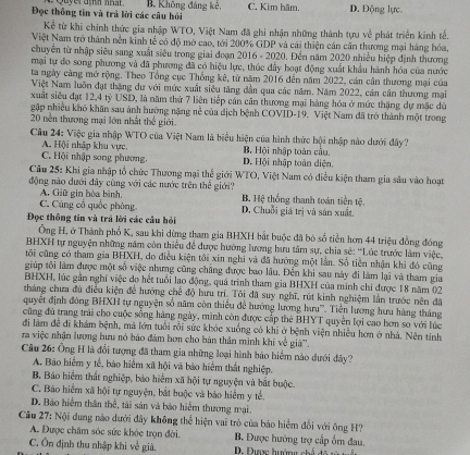 Đọc thông tin và trả lời các câu hỏi B. Không đáng kê, C. Kim hăm. D. Động lực
Kể từ khi chính thức gia nhập WTO, Việt Nam đã ghi nhận những thành tựu về phát triển kính tế.
Việt Nam trở thành nền kinh tế có độ mở cao, tới 200% GDP và cái thiện cán căn thương mại hàng hóa,
chuyển từ nhập siêu sang xuất siêu trong giai đoạn 2016 - 2020. Đến năm 2020 nhiều hiệp định thương
mại tự đo song phương và đã phương đã có hiệu lực, thúc đây hoạt động xuất khẩu hành hóa của nước
ta ngày cảng mở rộng. Theo Tổng cục Thống kê, từ năm 2016 đến năm 2022, cán cân thương mại của
Việt Nam luôn đạt thặng dư với mức xuất siêu tăng dẫn qua các năm. Năm 2022, cán cân thương mại
xuất siêu đạt 12,4 tỷ USD, là năm thứ 7 liên tiếp cần cân thương mại hàng hóa ở mức thặng dự mặc dù
gập nhiều khô khăn sau ảnh hướng nặng nề của địch bệnh COVID-19. Việt Nam đã trở thành một trong
20 nền thương mại lớn nhất thế giới.
Câu 24: Việc gia nhập WTO của Việt Nam là biểu hiện của hình thức hội nhập nào dưới đây?
A. Hội nhập khu vực, B. Hội nhập toàn cầu.
C. Hội nhập song phương, D. Hội nhập toàn diện.
Câu 25: Khi gia nhập tổ chức Thương mại thể giới WTO, Việt Nam có điều kiện tham gia sâu vào hoạt
động nào đưới đây cùng với các nước trên thể giới? B. Hệ thống thanh toán tiền tệ.
A. Giữ gin bòa bình.
C. Cùng cổ quốc phòng D. Chuỗi giá trị và sản xuất.
Đọc thông tin và trả lời các câu hỏi
Ông H, ở Thành phổ K, sau khi dừng tham gia BHXH bắt buộc đã bò số tiền hơn 44 triệu đồng đóng
BHXH tự nguyện những năm còn thiểu để được hướng lương hưu tâm sự, chia sẻ: ''Lúc trước làm việc,
tôi cũng có tham gia BHXH, do điều kiện tôi xin nghi và đã hưởng một lần. Số tiên nhận khi đó cũng
giúp tối làm được một số việc nhưng cũng chẳng được bao lâu. Đến khi sau này đi làm lại và tham gia
BHXH, lúc gần nghi việc do hết tuổi lạo động, quá trình tham gia BHXH của minh chỉ được 18 năm 02
tháng chưa đủ điều kiện để hướng chế độ hưu trí. Tôi đã suy nghĩ, rút kinh nghiệm lần trước nên đã
quyết định đóng BHXH tự nguyện số năm còn thiểu để hướng lương hưu''. Tiền lương hưu hàng tháng
cũng đủ trang trái cho cuộc sống hàng ngày, mình còn được cấp thể BHYT quyền lợi cao hơn so với lúc
đi làm đề đi khám bệnh, mã lớn tuổi rồi sức khỏc xuống có khi ở bệnh viện nhiều hơn ở nhà. Nên tính
ra việc nhận lương hưu nó bảo đàm bơn cho bản thân mình khi về già.
Câu 26: Ông H là đổi tượng đã tham gia những loại hình báo hiểm nào dưới đây?
A. Bão hiểm y tế, bảo hiểm xã hội và bào hiểm thất nghiệp.
B. Bảo hiểm thất nghiệp, báo hiểm xã hội tự nguyện và bắt buộc.
C. Bảo hiểm xã hội tự nguyện, bắt buộc và báo hiểm y tể.
D. Báo hiểm thân thể, tải sản và bảo hiểm thương mại.
Câu 27: Nội dung nào dưới đây không thể hiện vai trò của báo hiểm đối với ông H?
A. Được chăm sóc sức khỏc trọn đời. B. Được hướng trợ cấp ổm đau.
C. Ôn định thu nhập khi về già.  D. Được hường chế đễ tở