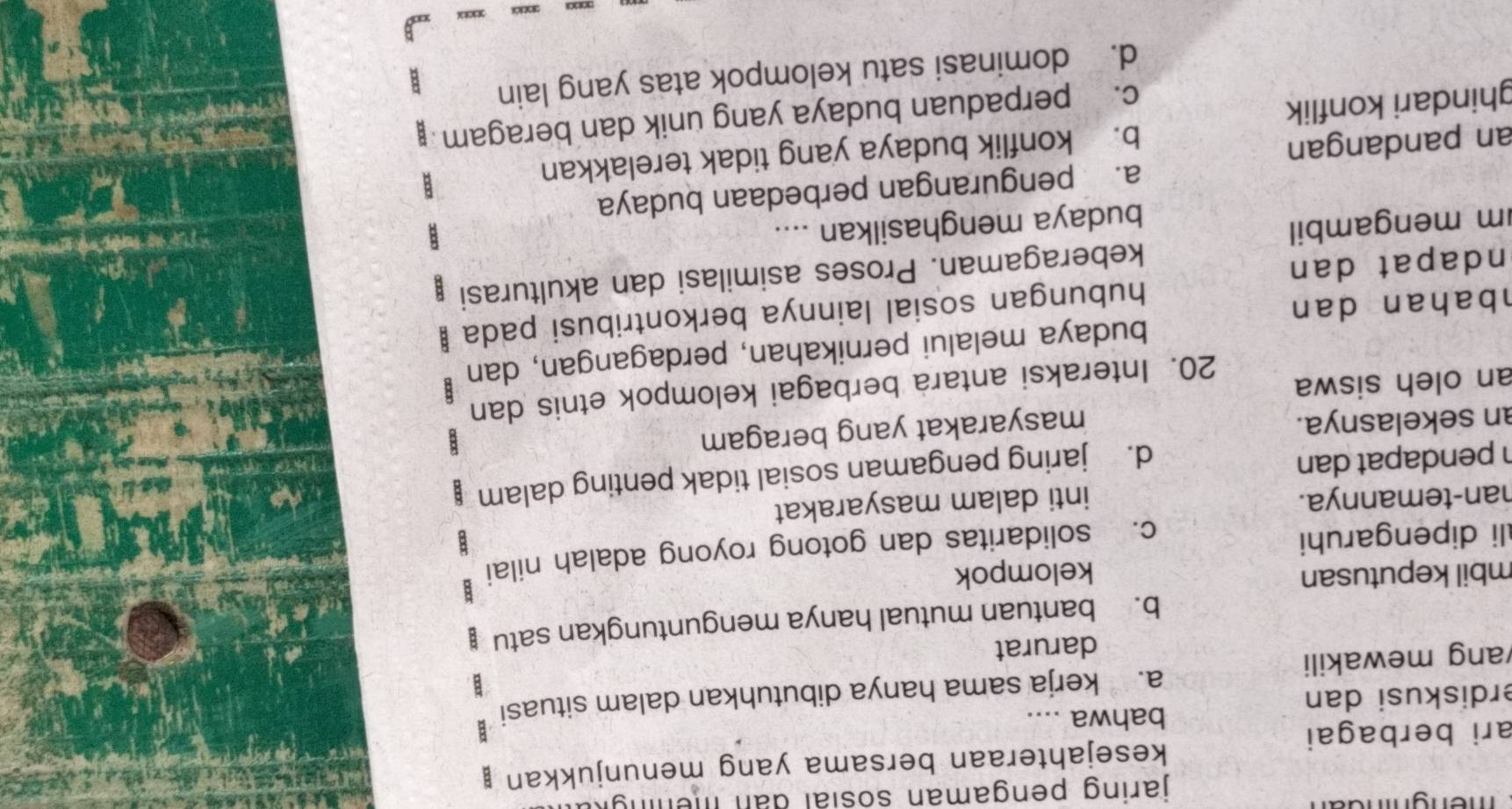 jaring pengaman sosial dan men n 
ari berbagai kesejahteraan bersama yang menunjukkan ;
bahwa ....
B
erdiskusi dan
ang mewakili a. kerja sama hanya dibutuhkan dalam situasi
darurat
b. bantuan mutual hanya menguntungkan satu
mbil keputusan kelompok
B
c. solidaritas dan gotong royong adalah nilai
li dipengaruhi B
han-temannya. inti dalam masyarakat
h pendapat dan
d. jaring pengaman sosial tidak penting dalam
8
an sekelasnya.
masyarakat yang beragam
20. Interaksi antara berbagai kelompok etnis dan
an oleh siswa
bahan dan budaya melalui pernikahan, perdagangan, dan
hubungan sosial lainnya berkontribusi pada B
ndapat dan
keberagaman. Proses asimilasi dan akulturasi
m mengambil
budaya menghasilkan ....
a. pengurangan perbedaan budaya
an pandangan
b. konflik budaya yang tidak terelakkan
ghindari konflik
c. perpaduan budaya yang unik dan beragam
d. dominasi satu kelompok atas yang lain