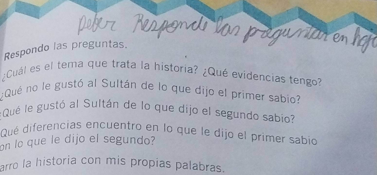 Respondo las preguntas. 
¿Cuál es el tema que trata la historia? ¿Qué evidencias tengo? 
¿Qué no le gustó al Sultán de lo que dijo el primer sabio? 
¿Qué le gustó al Sultán de lo que dijo el segundo sabio? 
Qué diferencias encuentro en lo que le dijo el primer sabio 
on lo que le dijo el segundo? 
arro la historia con mis propias palabras.