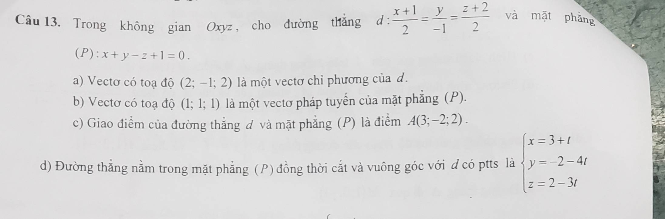 Trong không gian Oxyz , cho đường thắng d: (x+1)/2 = y/-1 = (z+2)/2  và mặt phằng 
(P): x+y-z+1=0. 
a) Vectơ có toạ độ (2;-1;2) là một vectơ chỉ phương của d. 
b) Vectơ có toạ độ (1;1;1) là một vectơ pháp tuyến của mặt phẳng (P). 
c) Giao điểm của đường thắng ơ và mặt phẳng (P) là điểm A(3;-2;2). 
d) Đường thẳng nằm trong mặt phẳng (P) đồng thời cắt và vuông góc với d có ptts là beginarrayl x=3+t y=-2-4t z=2-3tendarray.