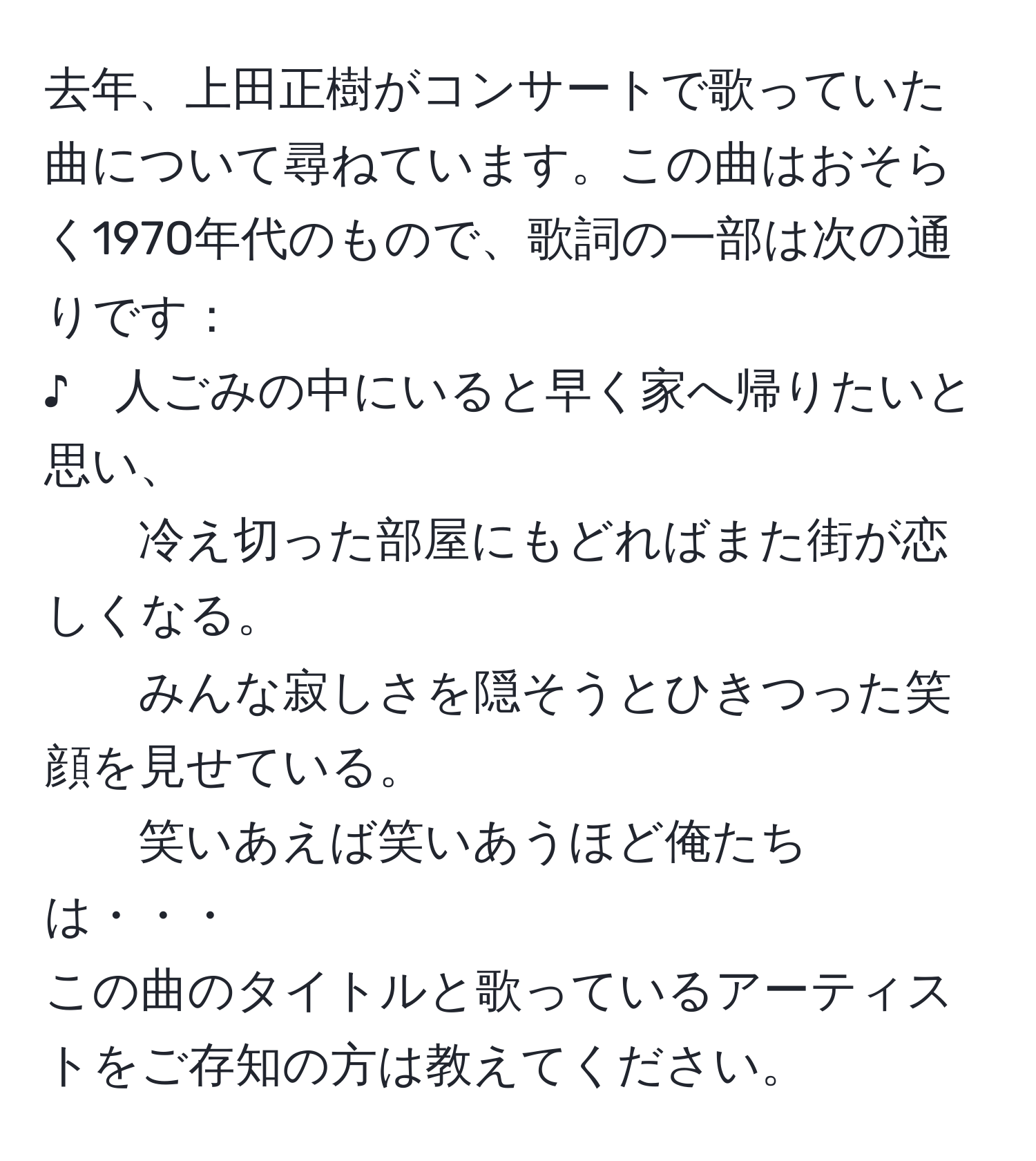 去年、上田正樹がコンサートで歌っていた曲について尋ねています。この曲はおそらく1970年代のもので、歌詞の一部は次の通りです：  
♪　人ごみの中にいると早く家へ帰りたいと思い、  
冷え切った部屋にもどればまた街が恋しくなる。  
みんな寂しさを隠そうとひきつった笑顔を見せている。  
笑いあえば笑いあうほど俺たちは・・・  
この曲のタイトルと歌っているアーティストをご存知の方は教えてください。