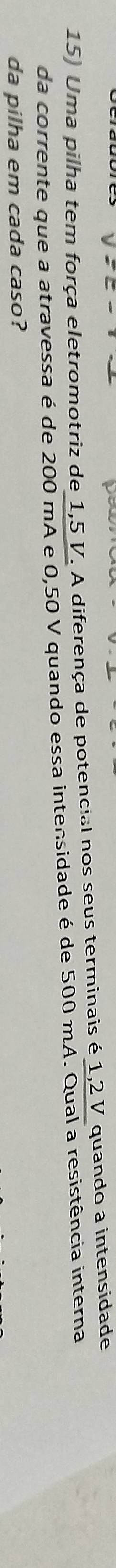 Uma pilha tem força eletromotriz de 1,5 V. A diferença de potencial nos seus terminais é 1,2 V quando a intensidade 
da corrente que a atravessa é de 200 mA e 0,50 V quando essa intensidade é de 500 mA. Qual a resistência interna 
da pilha em cada caso?