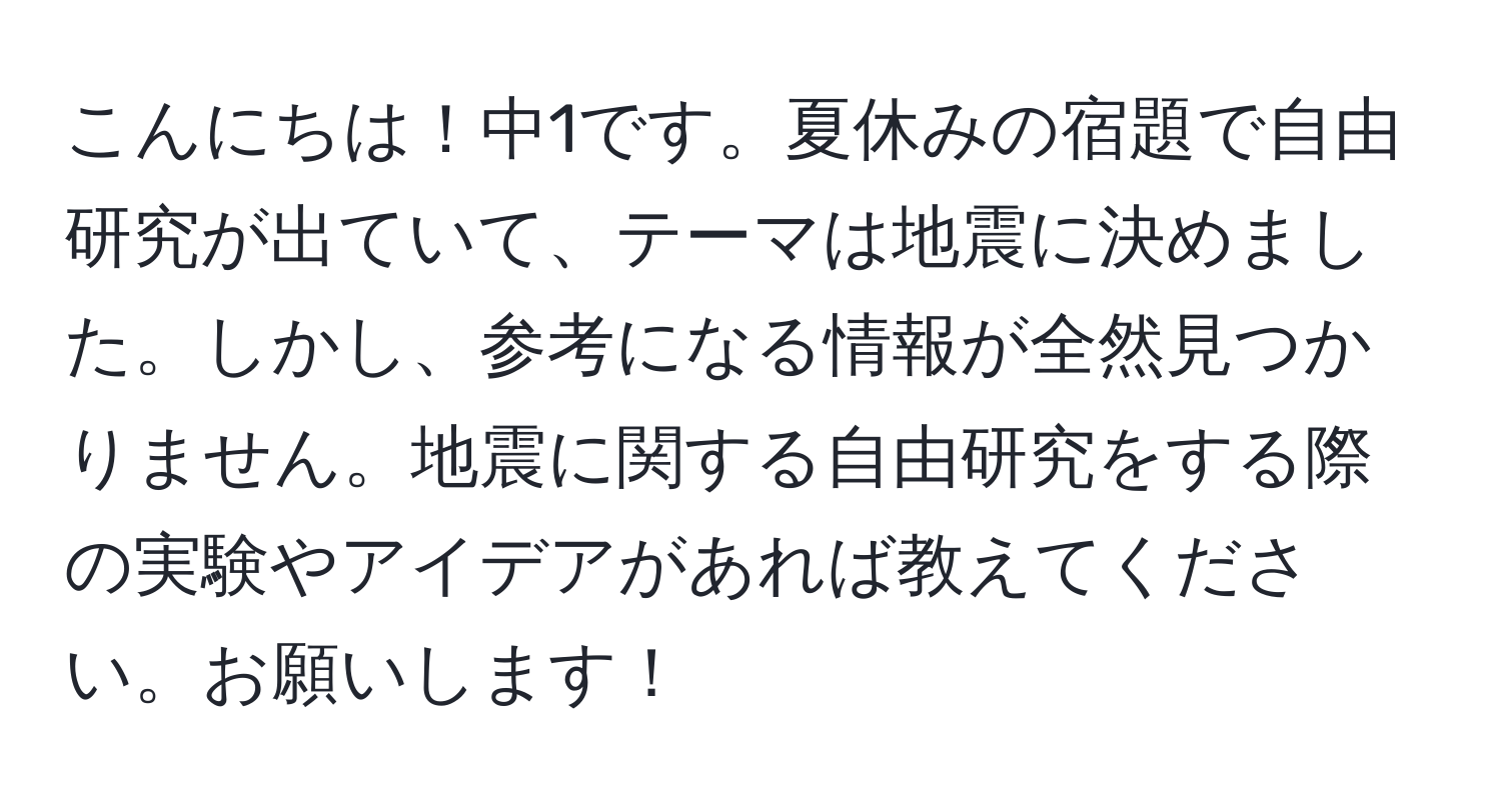 こんにちは！中1です。夏休みの宿題で自由研究が出ていて、テーマは地震に決めました。しかし、参考になる情報が全然見つかりません。地震に関する自由研究をする際の実験やアイデアがあれば教えてください。お願いします！