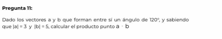 Pregunta 11: 
Dado los vectores a y b que forman entre sí un ángulo de 120° , y sabiendo 
que |a|=3 y |b|=5 , calcular el producto punto a· b