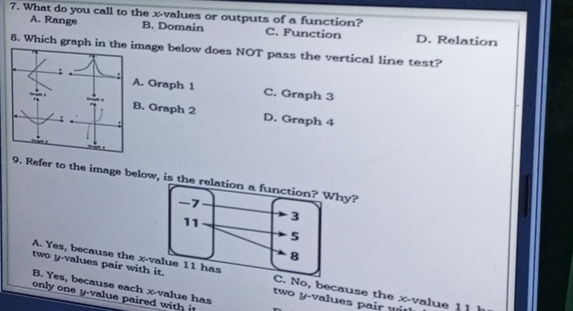 What do you call to the x -values or outputs of a function?
A. Range B. Domain C. Function D. Relation
8. Which graph in the image below does NOT pass the vertical line test?
A. Graph 1 C. Graph 3
B. Graph 2 D. Graph 4.
9. Refer to the image below, is the hy?
A. Yes, because the x -vaNo, because the x -value 1 1
two y -values pair with it tw o y - values p air w i
B. Yes, because each x -value has
only one y -value paired with it