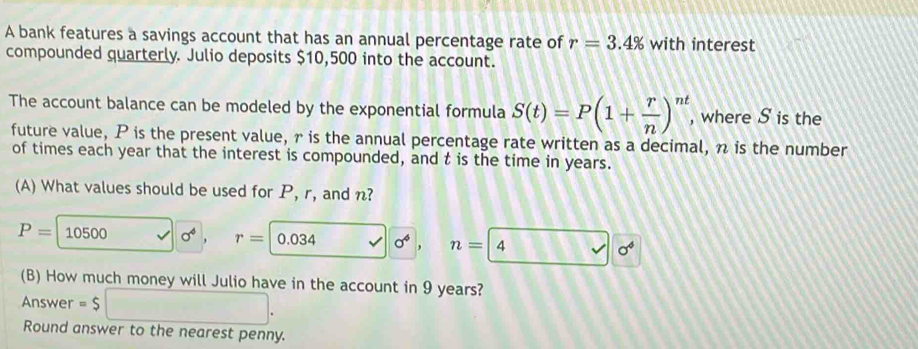 A bank features a savings account that has an annual percentage rate of r=3.4% with interest 
compounded quarterly. Julio deposits $10,500 into the account. 
The account balance can be modeled by the exponential formula S(t)=P(1+ r/n )^nt , where S is the 
future value, P is the present value, r is the annual percentage rate written as a decimal, n is the number 
of times each year that the interest is compounded, and t is the time in years. 
(A) What values should be used for P, r, and n?
P=10500 sigma^4 , r=|0.034 sigma^4 , n=4 sigma^4
(B) How much money will Julio have in the account in 9 years? 
Answer =$ □ 
Round answer to the nearest penny.