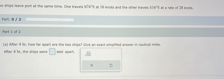 wo ships leave port at the same time. One travels N74°E at 16 knots and the other travels S16°E at a rate of 28 knots. 
Part: 0 / 2 
Part 1 of 2 
(a) After 4 hr, how far apart are the two ships? Give an exact simplified answer in nautical miles. 
After 4 hr, the ships were □ nmi apart. sqrt(□ ) 
×