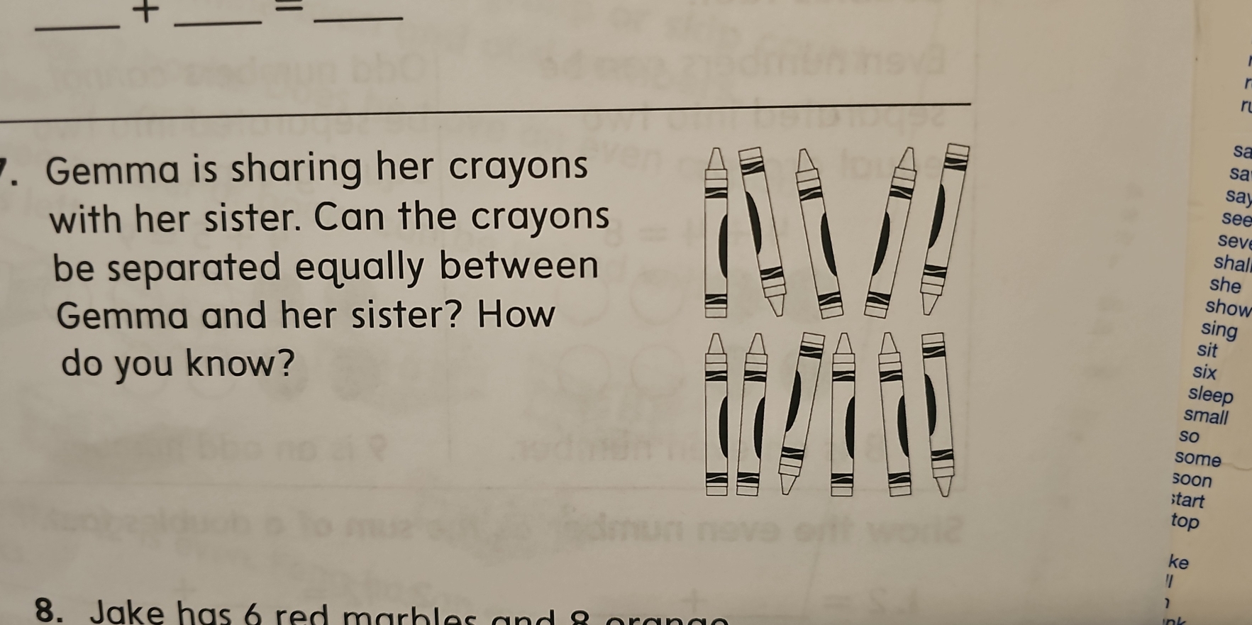 = 
_ 
r 
. Gemma is sharing her crayons 
sa 
sa 
say 
with her sister. Can the crayons see 
sev 
be separated equally between 
shal 
she 
Gemma and her sister? How 
show 
sing 
do you know? 
sit 
six 
sleep 
small 
so 
some 
soon 
;tart 
top 
ke 
1 
8. Jake has rd m a bl