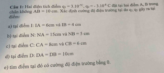 Hai điện tích điểm q_1=3.10^(-7C), q_2=-3.10^(-8)C đặt tại hai điểm A, B trong 
chân không AB=10cm. Xác định cường độ điện trường tại do q1 q2 gây ra tại 
điểm: 
a) tại điểm I: IA=6cm và IB=4cm
b) tại điểm N: NA=15cm và NB=5cm
c) tại điểm C : CA=8cm và CB=6cm
d) tại điểm D: DA=DB=10cm
e) tìm điểm tại đó có cường độ điện trường bằng 0.