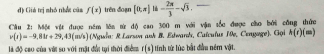 Giá trị nhỏ nhất của f(x) trên đoạn [0;π ] là - 2π /3 -sqrt(3). 
Câu 2: Một vật được ném lên từ độ cao 300 m với vận tốc được cho bởi công thức
v(t)=-9,81t+29,43(m /s) ) (Nguồn: R.Larson anh B. Edwards, Calculus 10e, Cengage). Gọi h(t)(m)
là độ cao của vật so với mặt đất tại thời điểm t(s) tính từ lúc bắt đầu ném vật.