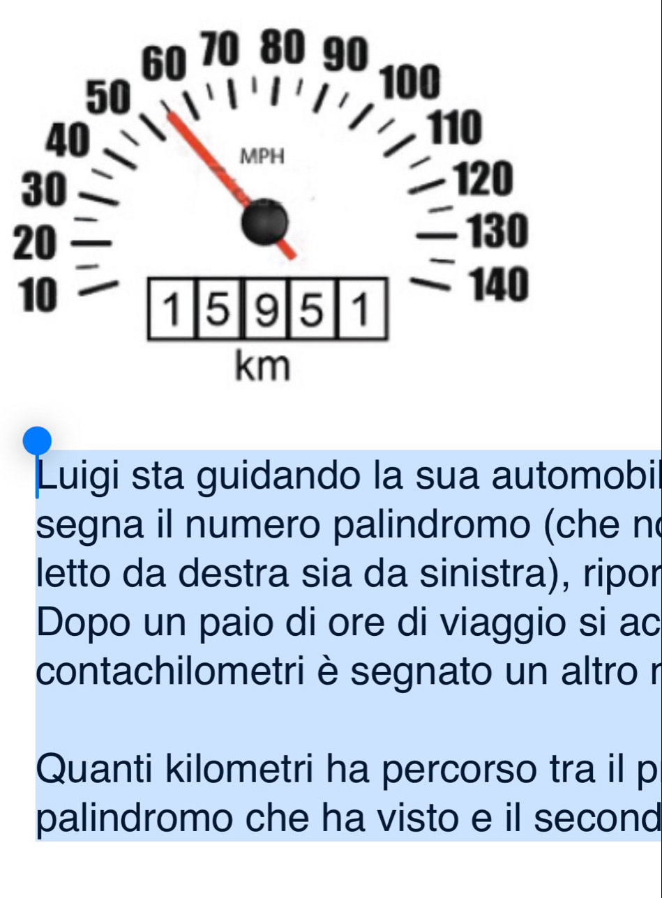 Luigi sta guidando la sua automobil 
segna il numero palindromo (che n 
letto da destra sia da sinistra), ripor 
Dopo un paio di ore di viaggio si ac 
contachilometri è segnato un altro r 
Quanti kilometri ha percorso tra il p 
palindromo che ha visto e il second