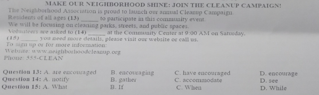 MAKE OUR NEIGHBORHOOD SHINE: JOIN THE CLEANUP CAMPAIGN!
The Neighborhood Association is proud to launch our annual Cleanup Campaign.
Residents of all ages (13) _to participate in this community event.
We will be focusing on cleaning parks, streets, and public spaces.
Volunteers are asked to (14) _at the Community Center at 9:00 AM on Saturday.
(15) _you need more details, please visit our website or call us.
To sign up or for more information:
Website: www.neighborhoodcleanup.org
Phone: 555-CLEAN
Question 13:A . are encouraged B. encouraging C. have encouraged D. encourage
Question 14:A . notify B. gather C. accommodate D. see
Question 15:A . What B. If C. When D. While