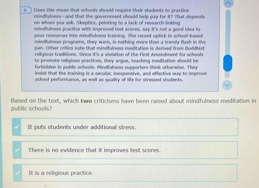 6 ) Does this mean that schools should require their students to practice
mindfulness—and that the government should help pay for it? That depends
on whom you ask. Skeptics, pointing to a lack of research linking
mindfulness practice with improved test scores, say it's not a good idea to
pour resources into mindfulness training. The recent uptick in school-based
mindfulness programs, they warn, is nothing more than a trendy flash in the
pan. Other critics note that mindfulness meditation is derived from Buddhist
religious traditions. Since it's a violation of the First Amendment for schools
to promote religious practices, they argue, teaching meditation should be
forbidden in public schools. Mindfulness supporters think otherwise. They
insist that the training is a secular, inexpensive, and effective way to improve
school performance, as well as quality of life for stressed students.
Based on the text, which two criticisms have been raised about mindfulness meditation in
public schools?
It puts students under additional stress.
There is no evidence that it improves test scores.
It is a religious practice.