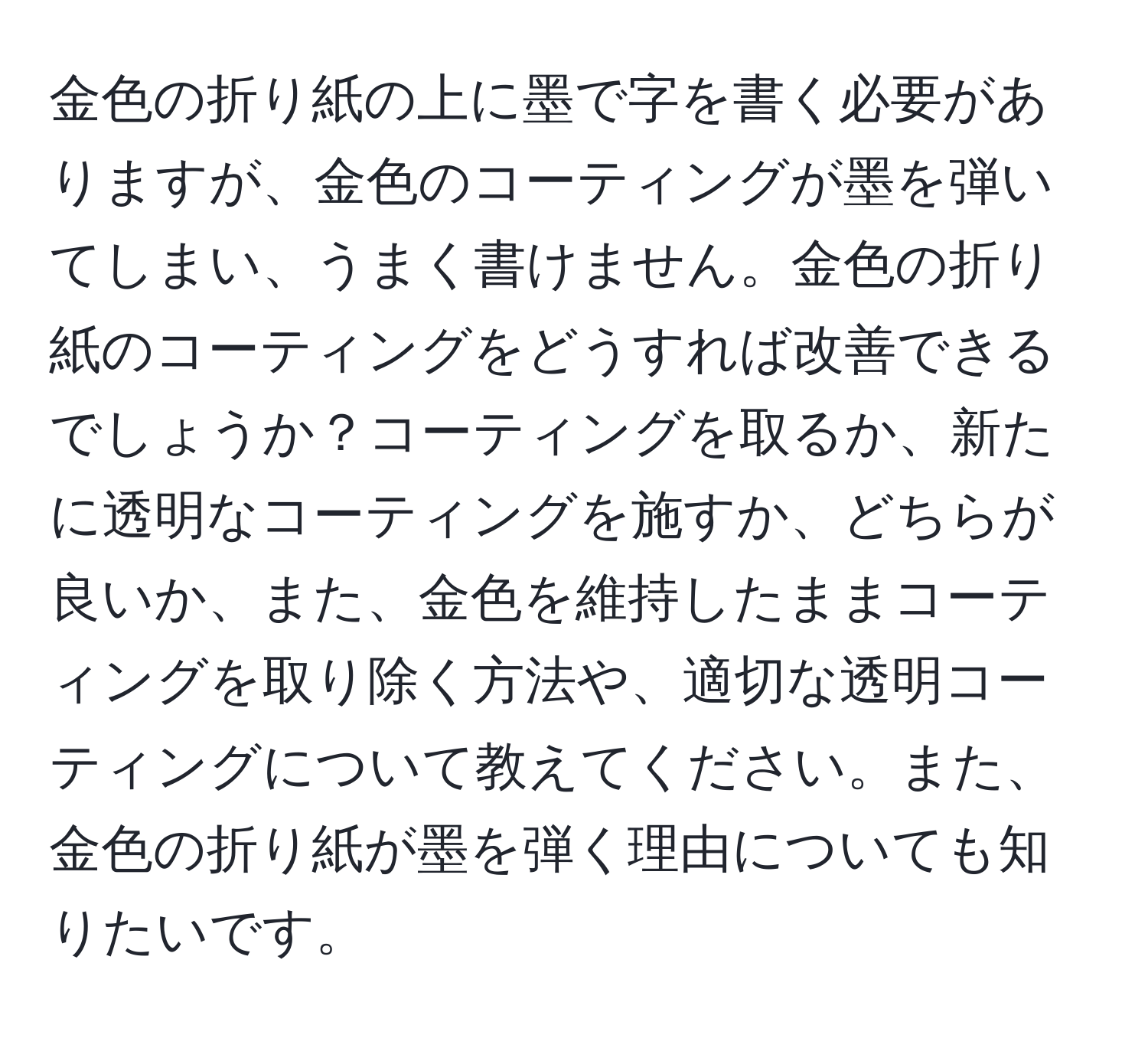 金色の折り紙の上に墨で字を書く必要がありますが、金色のコーティングが墨を弾いてしまい、うまく書けません。金色の折り紙のコーティングをどうすれば改善できるでしょうか？コーティングを取るか、新たに透明なコーティングを施すか、どちらが良いか、また、金色を維持したままコーティングを取り除く方法や、適切な透明コーティングについて教えてください。また、金色の折り紙が墨を弾く理由についても知りたいです。