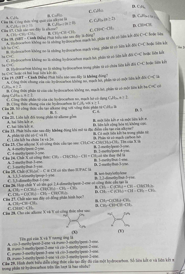 D. C_2H_6.
C. C_6H_12.
B. C_10H_22.
A C_4H_8.
Câu 16. Công thức tổng quát của alkyne là C. C_nH_2n(n≥ 2). D. C_nH_2n-2(n≥ 2)
A.
Câu 17. Chất nào sau đây là alkene? C_nH_n+2(n≥ 1). B. C_nH_2n+2(n≥ 0).
D. CHequiv CH.
A. CH_3-CH_2-CH_3. B. hoặc liên
Câu 18. (SBT - Cánh Diều) Phát biểu nào sau đây là đúng? CH_2=CH-CH_3. C. CHequiv C-CH_3.
A. Hydrocarbon không no là những hydrocarbon mạch hở, phân tử chỉ có liên kết đôi C=C
kết ba Cequiv C. Tâu 2
B. Hydrocarbon không no là những hydrocarbon mạch vòng, phân tử có liên kết đôi C=C hoặc liên kết
ba Cequiv C.
C. Hydrocarbon không no là những hydrocarbon mạch hở, phân từ có liên kết đôi C=C hoặc liên kết
ba Cequiv C.
D. Hydrocarbon không no là những hydrocarbon trong phân từ có chứa liên kết đôi C=C hoặc liên kết
ba Cequiv C hoặc cả hai loại liên kết đó.
Câu 19. (SBT - Cánh Diều) Phát biểu nào sau đây là không đúng?
A. Công thức chung của các hydrocarbon không no, mạch hở, phân tử có một liên kết đôi C=C là
C_n H2n n≥ 2. Cequiv C có
B. Công thức phân tử của các hydrocarbon không no, mạch hở, phân tử có một liên kết ba
dang C_nH_2n-2 n≥ 2.
C. Công thức phân tử của các hydrocarbon no, mạch hở có dạng C₆H₂₁, n≥ 2.
D. Công thức chung của các hydrocarbon là C_xH_y với x≥ 1.
Câu 20. Số công thức cầu tạo alkene ứng với vông thức phân tử C₅Hĩ là
A. 4. B. 5. C. 6. D. 3.
Câu 21. Liên kết đôi trong phân tử alkene gồm
A. hai liên kết σ. B. một liên kết σ và một liên kết π.
C. hai liên kết π. D. liên kết cộng hóa trị không cực.
Câu 22. Phát biểu nào sau đây không đúng khi mô tả đặc điểm cấu tạo của alkyne?
A. phân tử chỉ có C và H. B. Có một liên kết ba trong phân tử.
C. Liên kết ba chứa 1π và 2σ. D. Phân tử có mạch carbon hở.
Câu 23. Cho alkyne X có công thức cầu tạo sau: CH_3Cequiv C-CH(CH_3)-CH_3. Tên của X là
A. 4-methylpent-2-yne. B. 2-methylpent-3-yne.
C. 4-methylpent-3-yne. D. 2-methylpent-4-yne.
Câu 24. Chất X có công thức: CH_3-CH(CH_3)-CH=CH_2 B. 3-methylbut-1-ene. .có tên thay thể là
A. 2-methylbut-3-ene.
C. 3-methylbut-3-yne. D. 2-methylbut-3-yne.
Câu 25. Chất (CH_3)_3C-Cequiv CH có tên theo IUPAC là
A. 3,3,3-trimethylprop-1-yne. B. tert-butylethylene
C. 3,3-dimethylbut-1-yne. D. 2,2-dimethylbut-3-yne.
Câu 26. Hợp chất Y có tên gọi 2,4-dimethylpent-2-ene có công thức cầu tạo là
A. CH_2=C(CH_3)-CH(CH_3)-CH_2-CH_3. B. CH_3-C(CH_3)=CH-CH(CH_3)_2.
C.
Câu 27. Chất nào sau đây có đồng phân hình học? CH_2=C(CH_3)-CH_2-CH(CH_3)_2. D. CH_3-C(CH_3)=CH-CH_2-CH_3.
B. CH_2=C(CH_3)-CH_3.
A. CH_2=CH-CH_3.
C. CHequiv C-CH_3. D. CH_3-CH=CH-CH_3.
Câu 28. Cho các alkene X và Y có công thức như sau: H₃C, C_2H_5
H₃C CH₃
H C_2H_5 H CH_3
(X) (Y)
Tên gọi của X và Y tương ứng là
A. cis-3-methylpent-2-ene và trans-3-methylpent-3-ene.
B. trans-3-methylpent-2-ene và cis-3-methylpent-2-ene.
C. trans-3-methylpent-3-ene và cis-3-methylpent-3-ene.
D. trans-3-methylpent-3-ene và cis-3-methylpent-2-ene.
Cầu 29. Hình dưới biểu diễn công thức cầu tạo đầy đủ của một hydrocarbon. Số liên kết σ và liên kết π
trong phân tử hydrocarbon trên lần lượt là bao nhiêu?