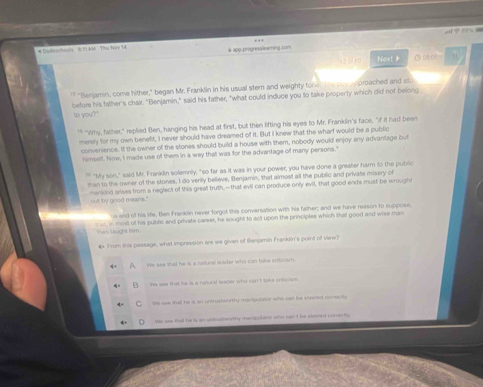 9 % 
# Dadeschools B:11 AM Thu Nóv 14
@ app.progresslearning.com
135 PO Next 》 ⑤08:05 1
1" "Benjamin, come hither," began Mr. Franklin in his usual stern and weighty tone. The puy approached and sto
before his father's chair. "Benjamin," said his father, "what could induce you to take property which did not belong
to you?"
'* "Why, father," replied Ben, hanging his head at first, but then lifting his eyes to Mr. Franklin's face, "if it had been
merely for my own benefit, I never should have dreamed of it. But I knew that the wharf would be a public
convenience. If the owner of the stones should build a house with them, nobody would enjoy any advantage but
himselt. Now, I made use of them in a way that was for the advantage of many persons."
30 "My son," said Mr. Franklin solemnly, "so far as it was in your power, you have done a greater harm to the public
than to the owner of the stones. I do verily believe, Benjamin, that almost all the public and private misery of
mankind arises from a neglect of this great truth,—that evil can produce only evil, that good ends must be wroughr
out by good means."
he end of his life, Ben Franklin never forgot this conversation with his father; and we have reason to suppose,
sas, in most of his public and private career, he sought to act upon the principles which that good and wise man
then taught him.
From this passage, what impression are we given of Benjamin Franklin's point of view?
A We see that he is a natural leader who can take criticism.
We see that he is a natural leader who can't take criticism.
We see that he is an untrustworthy manipulator who car be steered conrectly
Ws see that he is an untrustworthy minipulator who can't be steered comectly.
