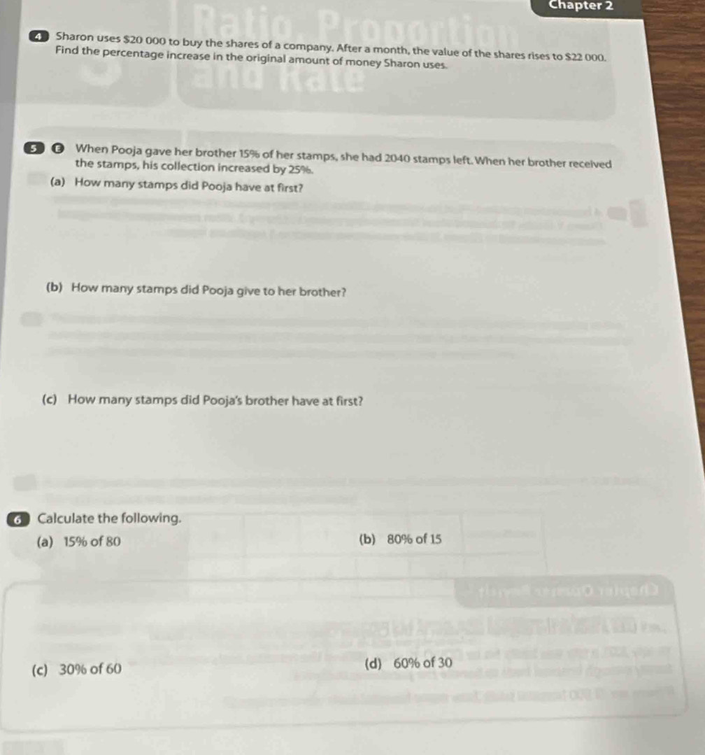 Chapter 2
Sharon uses $20 000 to buy the shares of a company. After a month, the value of the shares rises to $22 000.
Find the percentage increase in the original amount of money Sharon uses.
e When Pooja gave her brother 15% of her stamps, she had 2040 stamps left. When her brother received
the stamps, his collection increased by 25%.
(a) How many stamps did Pooja have at first?
(b) How many stamps did Pooja give to her brother?
(c) How many stamps did Pooja's brother have at first?
Calculate the following.
(a) 15% of 80 (b) 80% of 15

(c) 30% of 60 (d) 60% of 30