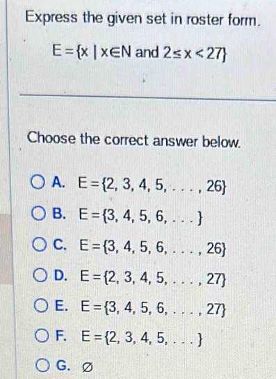 Express the given set in roster form.
E= x|x∈ N and 2≤ x<27
Choose the correct answer below.
A. E= 2,3,4,5,...,26
B. E= 3,4,5,6,...
C. E= 3,4,5,6,...,26
D. E= 2,3,4,5,...,27
E. E= 3,4,5,6,...,27
F. E= 2,3,4,5,...
G.∅