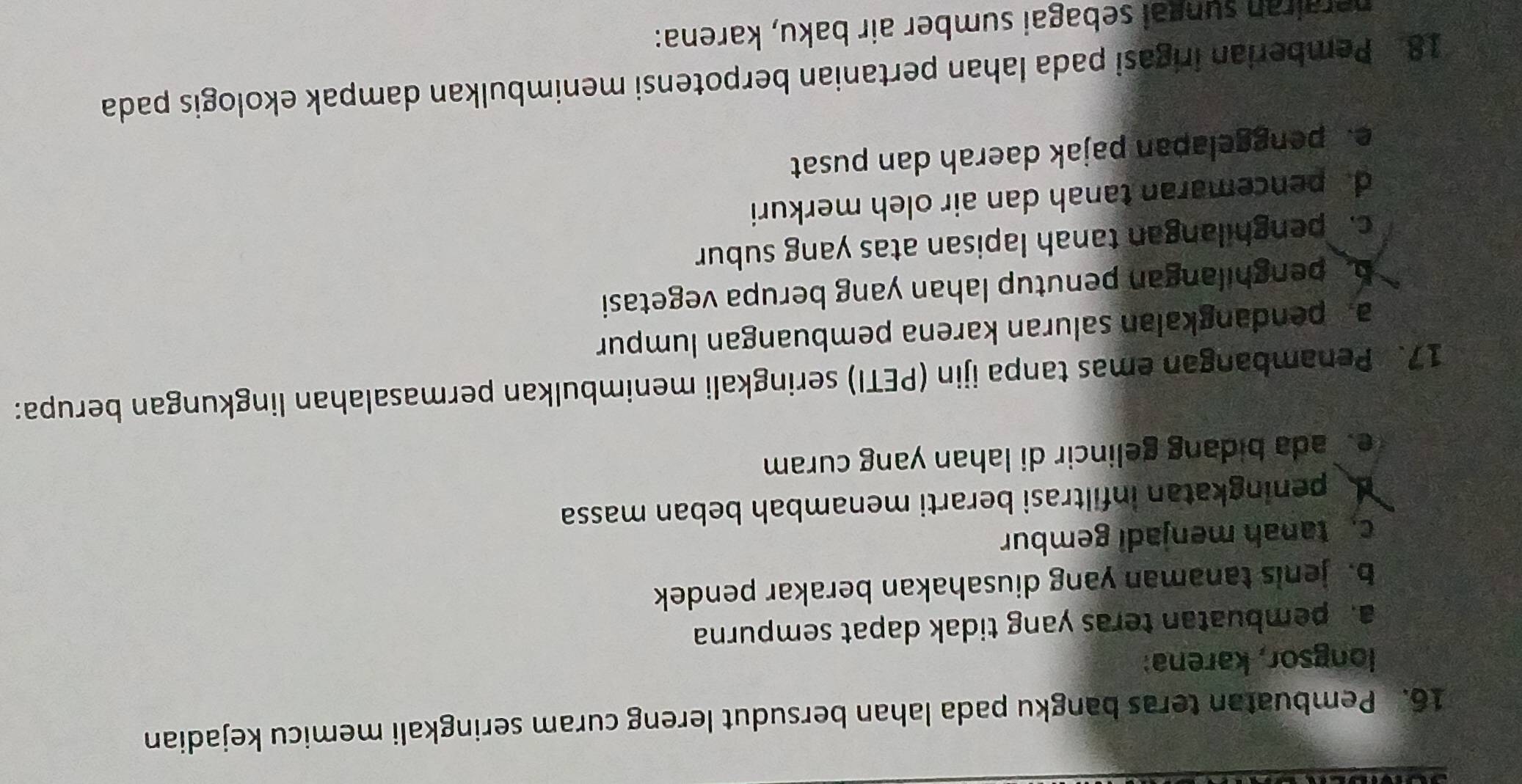 Pembuatan teras bangku pada lahan bersudut lereng curam seringkali memicu kejadian
longsor, karena:
a. pembuatan teras yang tidak dapat sempurna
b. jenis tanaman yang diusahakan berakar pendek
c. tanah menjadi gembur
peningkatan infiltrasi berarti menambah beban massa
e ada bidang gelincir di lahan yang curam
17. Penambangan emas tanpa ijin (PETI) seringkali menimbulkan permasalahan lingkungan berupa:
a. pendangkalan saluran karena pembuangan lumpur
b. penghilangan penutup lahan yang berupa vegetasi
c.penghilangan tanah lapisan atas yang subur
d. pencemaran tanah dan air oleh merkuri
e. penggelapan pajak daerah dan pusat
18. Pemberian irigasi pada lahan pertanian berpotensi menimbulkan dampak ekologis pada
nerairan sungai sebagai sumber air baku, karena: