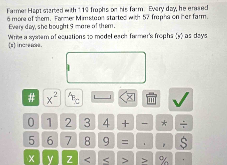 Farmer Hapt started with 119 frophs on his farm. Every day, he erased
6 more of them. Farmer Mimstoon started with 57 frophs on her farm. 
Every day, she bought 9 more of them. 
Write a system of equations to model each farmer's frophs (y) as days
(x) increase. 
# X^(2^AB_C)
0 1 2 3 4 + * ÷
5 6 7 8 9 = S 
1
X y Z %