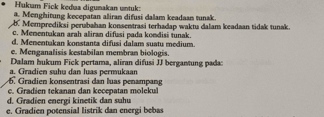 Hukum Fick kedua digunakan untuk:
a. Menghitung kecepatan aliran difusi dalam keadaan tunak.
b. Memprediksi perubahan konsentrasi terhadap waktu dalam keadaan tidak tunak.
c. Menentukan arah aliran difusi pada kondisi tunak.
d. Menentukan konstanta difusi dalam suatu medium.
e. Menganalisis kestabilan membran biologis.
Dalam hukum Fick pertama, aliran difusi JJ bergantung pada:
a. Gradien suhu dan luas permukaan
b. Gradien konsentrasi dan luas penampang
c. Gradien tekanan dan kecepatan molekul
d. Gradien energi kinetik dan suhu
e. Gradien potensial listrik dan energi bebas