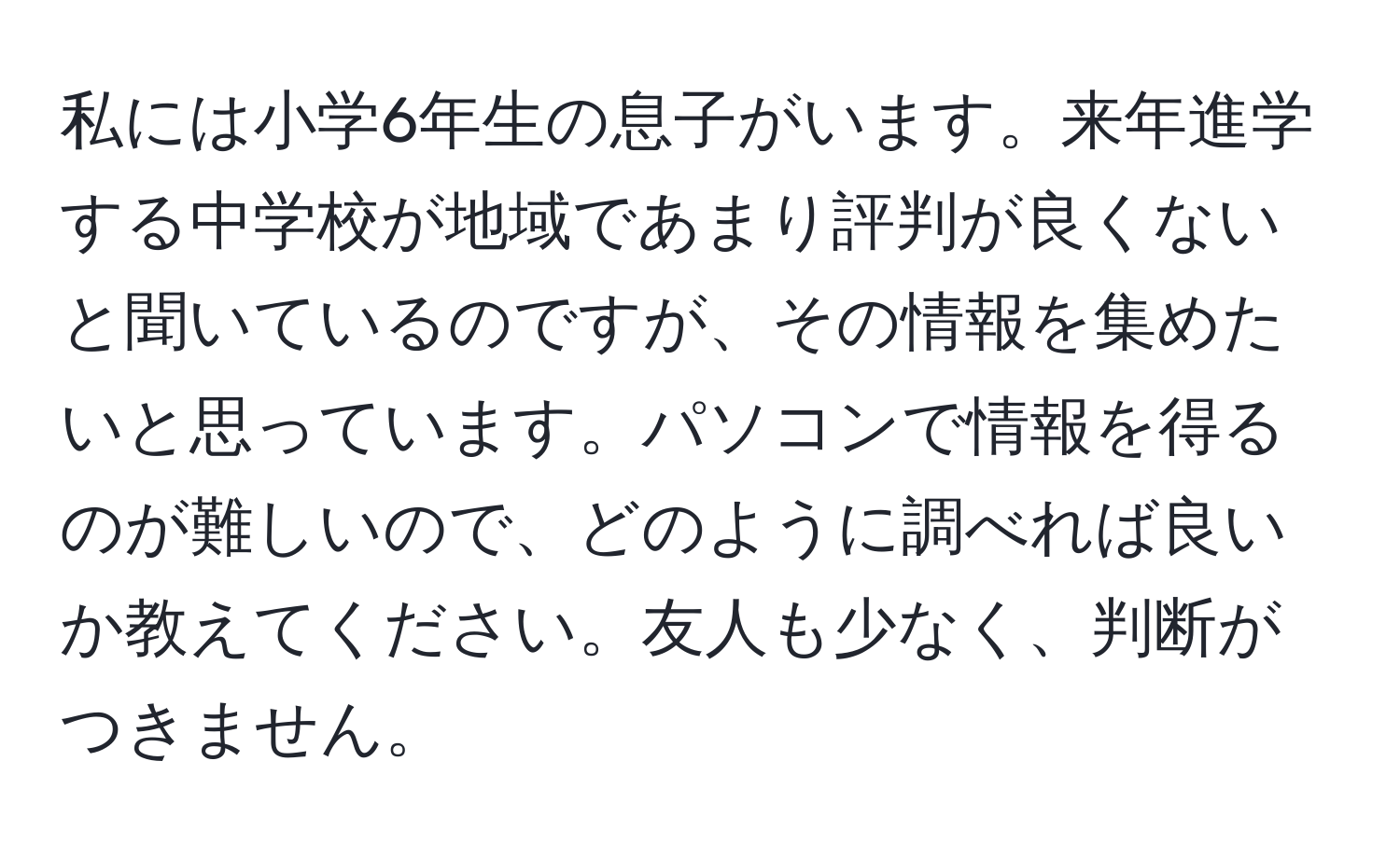 私には小学6年生の息子がいます。来年進学する中学校が地域であまり評判が良くないと聞いているのですが、その情報を集めたいと思っています。パソコンで情報を得るのが難しいので、どのように調べれば良いか教えてください。友人も少なく、判断がつきません。