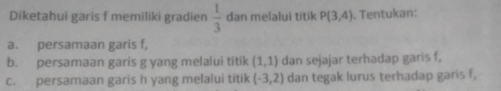 Diketahui garis f memiliki gradien  1/3  dan melalui titik P(3,4). Tentukan: 
a. persamaan garis f, 
b. persamaan garis g yang melalui titik (1,1) dan sejajar terhadap garis f, 
c. persamaan garis h yang melalui titik (-3,2) dan tegak lurus terhadap garis f,