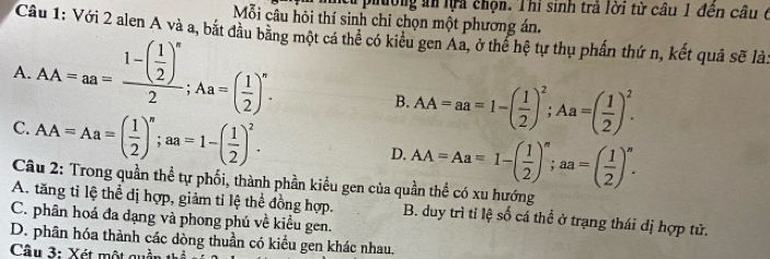 từ phường ăn lựa chọn. Thi sinh trả lời từ câu 1 đên câu 6
Mỗi câu hỏi thí sinh chỉ chọn một phương án.
Cầu 1: Với 2 alen A và a, bắt đầu băng một cá thể có kiểu gen Aa, ở thể hệ tự thụ phần thứ n, kết quả sẽ là:
A. AA=aa=frac 1-( 1/2 )^n2; Aa=( 1/2 )^n.
B. AA=aa=1-( 1/2 )^2; Aa=( 1/2 )^2.
C. AA=Aa=( 1/2 )^n; aa=1-( 1/2 )^2.
D. AA=Aa=1-( 1/2 )^n; aa=( 1/2 )^n. 
Câu 2: Trong quần thể tự phối, thành phần kiểu gen của quần thể có xu hướng
A. tăng tỉ lệ thể đị hợp, giảm tỉ lệ thể đồng hợp. B. duy trì ti lệ số cá thể ở trạng thái dị hợp tử.
C. phân hoá đa đạng và phong phú về kiểu gen.
D. phân hóa thành các dòng thuần có kiểu gen khác nhau.
Câu 3: Xét một quầi -+1-frac 1