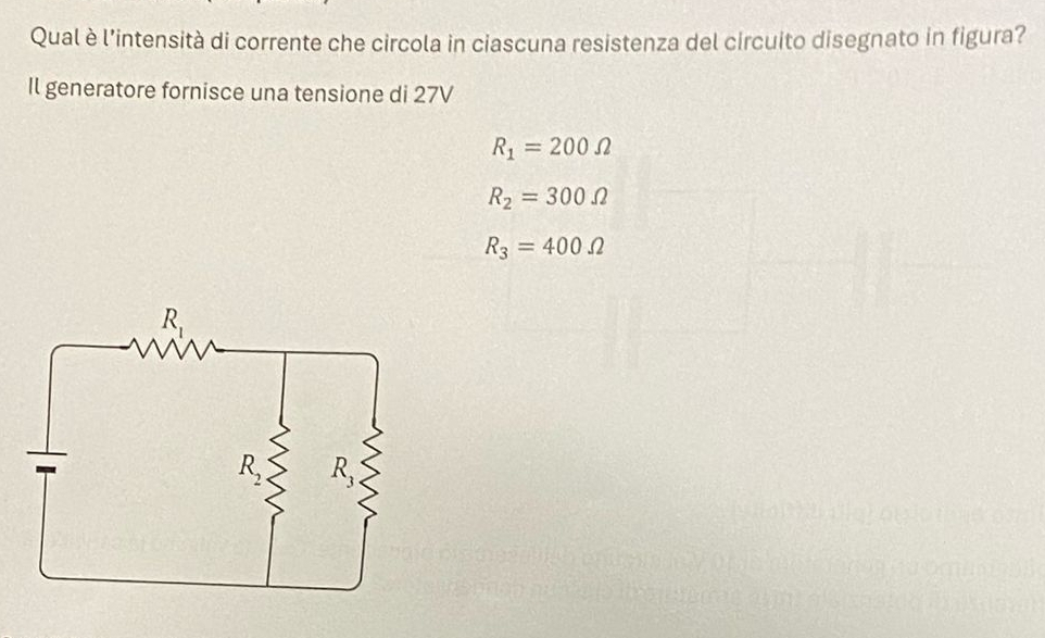 Qual è l'intensità di corrente che circola in ciascuna resistenza del circuito disegnato in figura?
Il generatore fornisce una tensione di 27V
R_1=200Omega
R_2=300Omega
R_3=400Omega