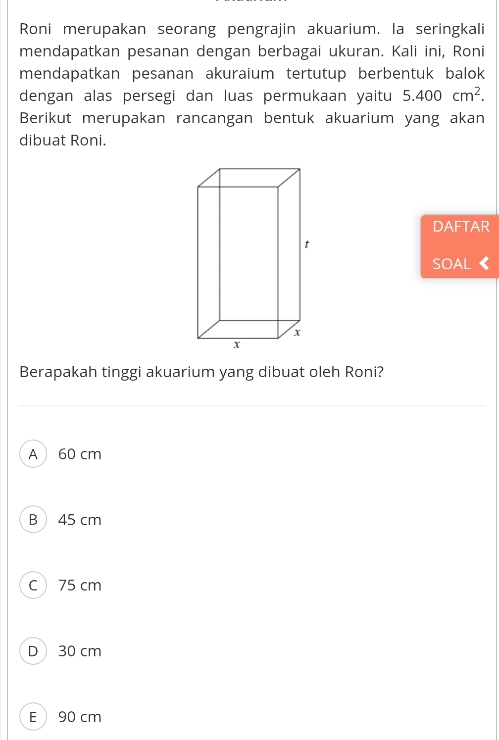 Roni merupakan seorang pengrajin akuarium. la seringkali
mendapatkan pesanan dengan berbagai ukuran. Kali ini, Roni
mendapatkan pesanan akuraium tertutup berbentuk balok
dengan alas persegi dan luas permukaan yaitu 5.400cm^2. 
Berikut merupakan rancangan bentuk akuarium yang akan
dibuat Roni.
DAFTAR
SOAL
Berapakah tinggi akuarium yang dibuat oleh Roni?
A 60 cm
B 45 cm
C 75 cm
D 30 cm
E  90 cm